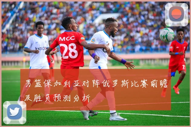 男篮保加利亚对阵俄罗斯比赛前瞻及胜负预测分析