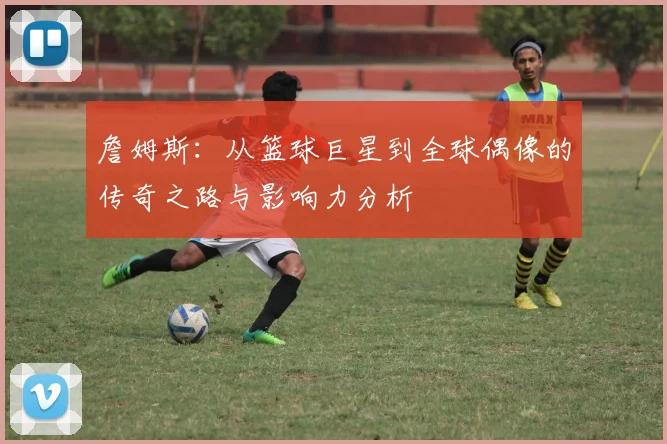 詹姆斯：从篮球巨星到全球偶像的传奇之路与影响力分析